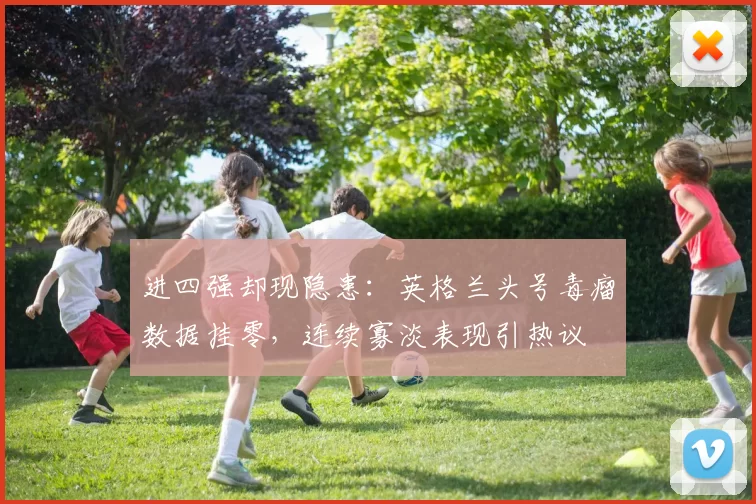 进四强却现隐患：英格兰头号毒瘤数据挂零，连续寡淡表现引热议