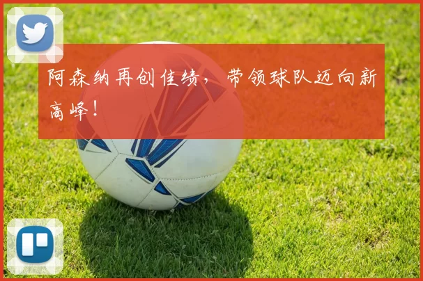 阿森纳再创佳绩，带领球队迈向新高峰！