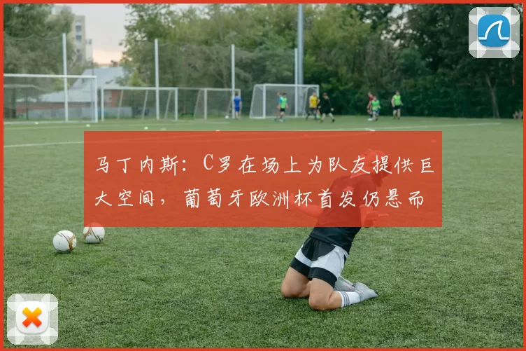 马丁内斯：C罗在场上为队友提供巨大空间，葡萄牙欧洲杯首发仍悬而未决